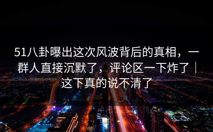 51八卦曝出这次风波背后的真相，一群人直接沉默了，评论区一下炸了｜这下真的说不清了