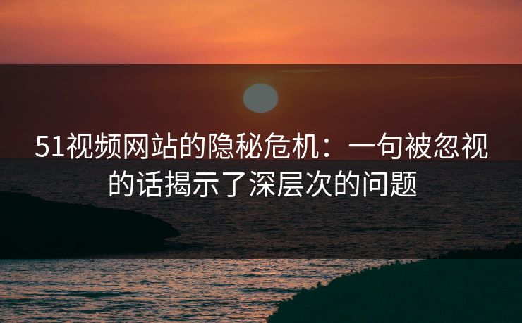 51视频网站的隐秘危机：一句被忽视的话揭示了深层次的问题